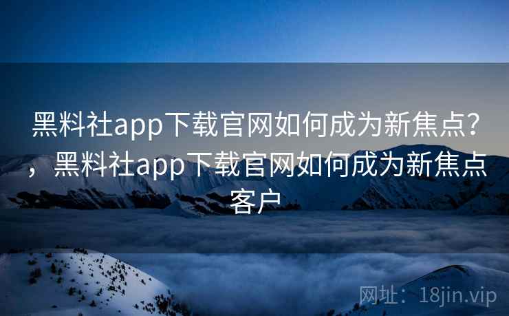 黑料社app下载官网如何成为新焦点?,黑料社app下载官网如何成为新焦点客户