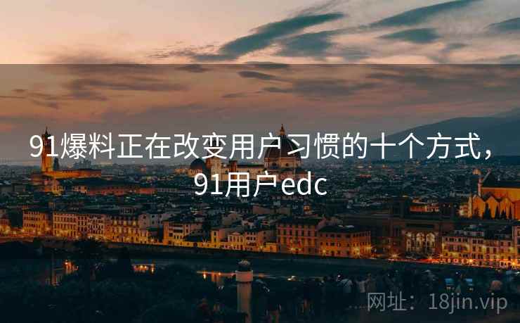 91爆料正在改变用户习惯的十个方式，91用户edc