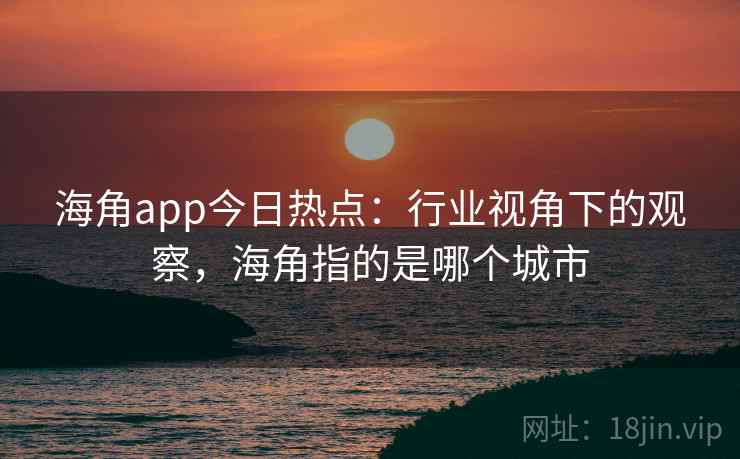 海角app今日热点:行业视角下的观察,海角指的是哪个城市
