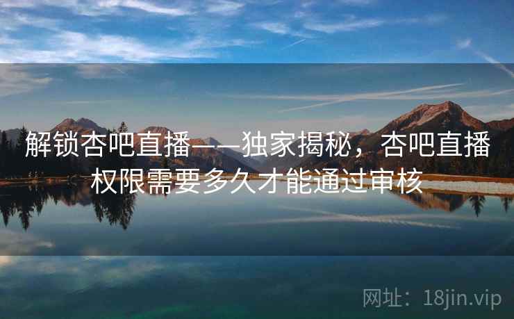 解锁杏吧直播——独家揭秘,杏吧直播权限需要多久才能通过审核