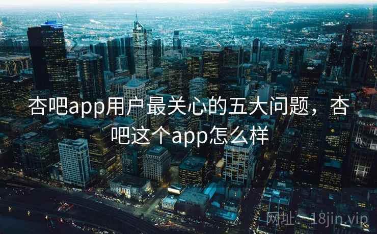 杏吧app用户最关心的五大问题,杏吧这个app怎么样