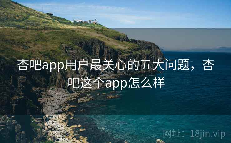杏吧app用户最关心的五大问题，杏吧这个app怎么样