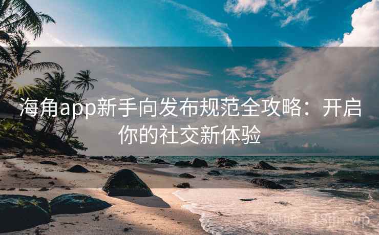 海角app新手向发布规范全攻略：开启你的社交新体验